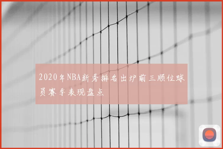 2020年NBA新秀排名出炉前三顺位球员赛季表现盘点