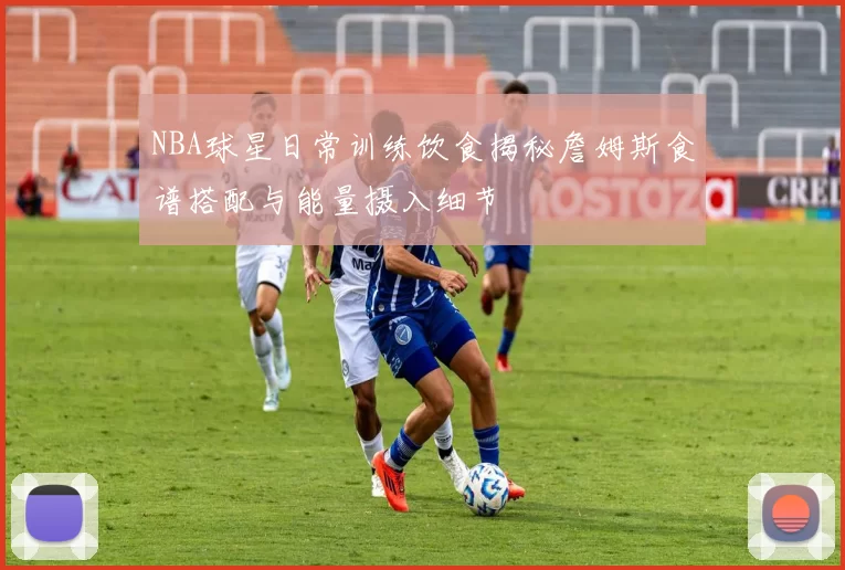 NBA球星日常训练饮食揭秘詹姆斯食谱搭配与能量摄入细节