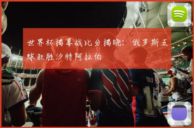 世界杯揭幕战比分揭晓:俄罗斯五球狂胜沙特阿拉伯