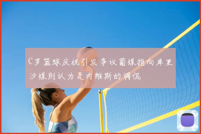 C罗篮球庆祝引发争议葡媒指向库里沙媒则认为是内维斯的调侃